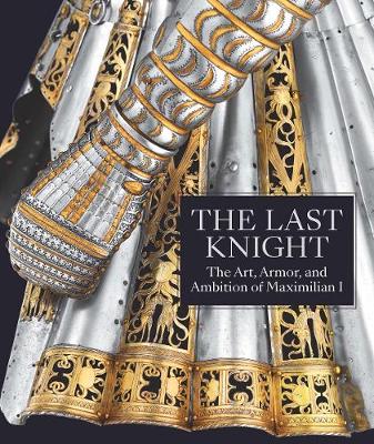 The Last Knight: The Art, Armor, and Ambition of Maximilian I (Hardback)