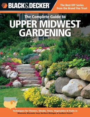 The Complete Guide to Upper Midwest Gardening (Black & Decker): Techniques for Growing Landscape & Garden Plants in Minnesota, Wisconsin, Iowa, Northern Michigan & Southwestern Ontario (Paperback)