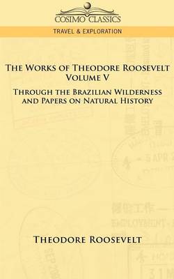 The Works of Theodore Roosevelt - Volume V: Through the Brazilian Wilderness and Papers on Natural History (Paperback)