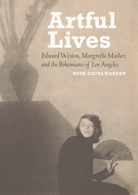 Artful Lives - Edward Weston, Margrethe Mather, and the Bohemians of Los Angeles - Beth Gates Warren