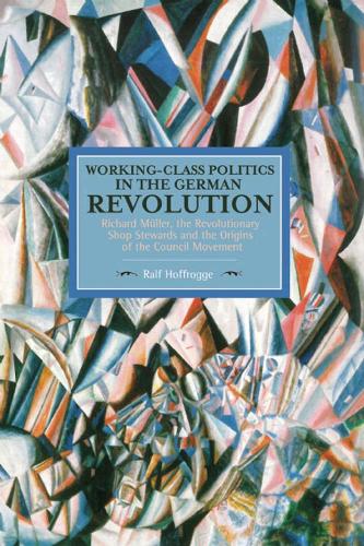 Working Class Politics In The German Revolution (historical Materialsim, Volume 77): Richard Muller, the Revolutionary Shop Stewards and the Origins of the Council Movement - Historical Materialism (Paperback)