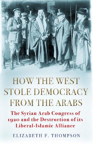 How the West Stole Democracy from the Arabs: The Syrian Arab Congress of 1920 and the Destruction of its Liberal-Islamic Alliance (Hardback)