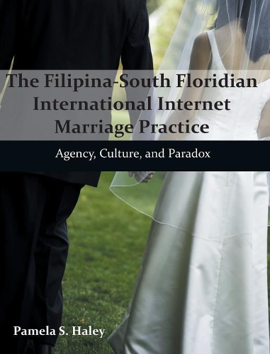 The Filipina-South Floridian International Internet Marriage Practice: Agency, Culture, and Paradox (Hardback)