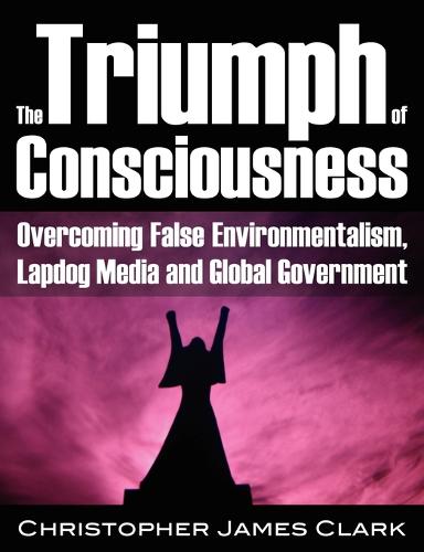 The Triumph of Consciousness: Overcoming False Environmentalism, Lapdog Media and Global Government (Paperback)