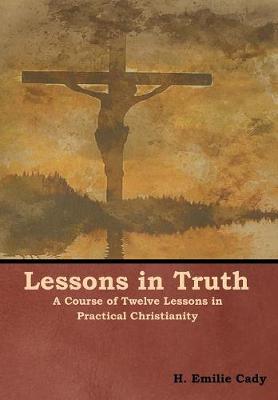Lessons in Truth: A Course of Twelve Lessons in Practical Christianity (Hardback)