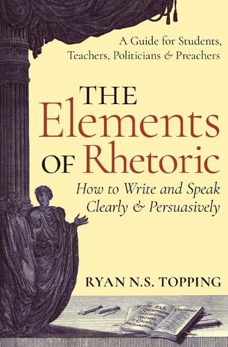 The Elements of Rhetoric: How to Write and Speak Clearly and Persuasively - A Guide for Students, Teachers, Politicians & Preachers (Paperback)