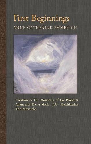 First Beginnings: From the Creation to the Mountain of the Prophets & from Adam and Eve to Job and the Patriarchs - New Light on the Visions of Anne C. Emmerich 1 (Hardback)