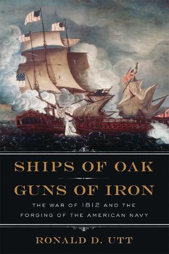 Ships of Oak, Guns of Iron: The War of 1812 and the Forging of the American Navy (Hardback)
