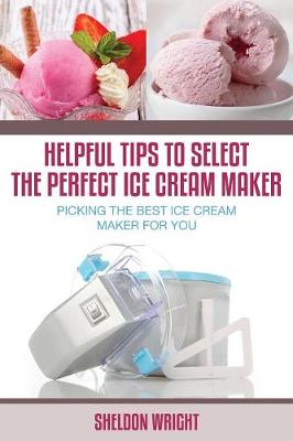 Helpful Tips to Select the Perfect Ice Cream Maker: Picking the Best Ice Cream Maker for You (Paperback)