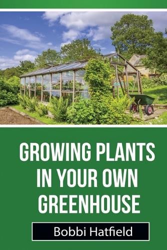 Growing Plants in Your Own Greenhouse: Fundamental Guide in Greenhouses: Easy Steps in Growing Plants in Your Own Greenhouse (Paperback)