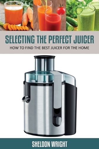 Selecting the Perfect Juicer: How to Find the Best Juicer for the Home (Paperback)