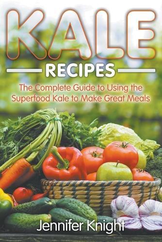 Kale Recipes: The Complete Guide to Using the Superfood Kale to Make Great Meals (Paperback)