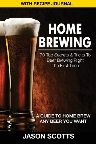 Home Brewing: 70 Top Secrets & Tricks to Beer Brewing Right the First Time: A Guide to Home Brew Any Beer You Want (with Recipe Jour (Paperback)