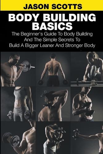 Body Building Basics: The Beginner's Guide to Body Building and the Simple Secrets to Build a Bigger Leaner and Stronger Body (Paperback)