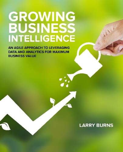 Growing Business Intelligence: An Agile Approach to Leveraging Data & Analytics for Maximum Business Value (Paperback)