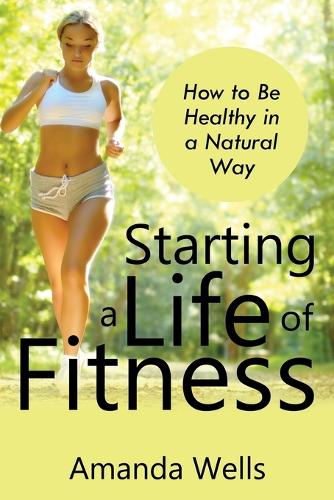 Starting a Life of Fitness: How to Be Healthy in a Natural Way (Paperback)