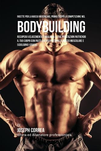 Ricette Per La Massa Muscolare, Prima E Dopo La Competizione Nel Bodybuilding: Recupera Velocemente E Migliora Le Tue Prestazioni Nutrendo Il Tuo Corpo Con Pasti Che Rafforzano La Massa Muscolare E Sciolgono I Grassi (Paperback)