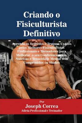 Criando o Fisiculturista Definitivo: Aprenda os Segredos e Truques Usados pelos Melhores Fisiculturistas Profissionais e Treinadores para Melhorar o seu Condicionamento, Nutricao e Tenacidade Mental sem Comprimidos ou Shakes (Paperback)