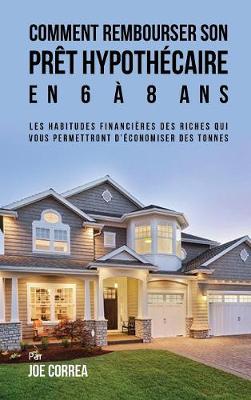 Comment Rembourser Son Pret Hypothecaire En 6 a 8 ANS: Les Habitudes Financieres Des Riches Qui Vous Permettront D'Economiser Des Tonnes (Hardback)