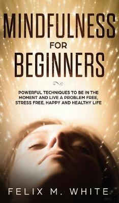 Mindfulness for Beginners: Powerful Techniques to Be In the Moment and Live a Problem Free, Stress Free, Happy and Healthy Life (Hardback)
