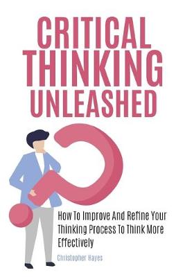 Critical Thinking Unleashed: How To Improve And Refine Your Thinking Process To Think More Effectively (Paperback)