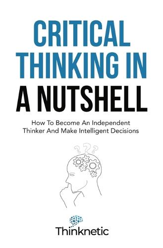 Critical Thinking In A Nutshell: How To Become An Independent Thinker And Make Intelligent Decisions - Critical Thinking & Logic Mastery (Paperback)