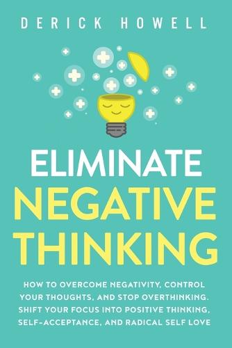 Eliminate Negative Thinking: How to Overcome Negativity, Control Your Thoughts, And Stop Overthinking. Shift Your Focus into Positive Thinking, Self-Acceptance, And Radical Self Love (Paperback)