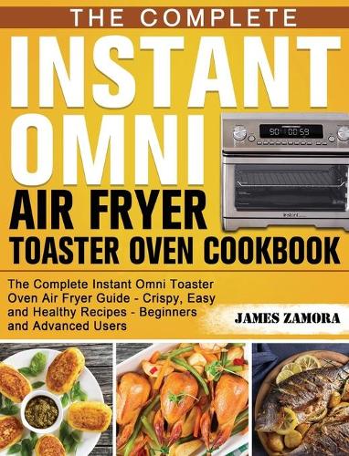 The Complete Instant Omni Air Fryer Toaster Oven Cookbook: The Complete Instant Omni Toaster Oven Air Fryer Guide - Crispy, Easy and Healthy Recipes - Beginners and Advanced Users (Hardback)
