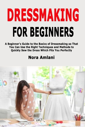 Dressmaking for Beginners: A Beginner's Guide to the Basics of Dressmaking so That You Can Use the Right Techniques and Methods to Quickly Sew the Dress Which Fits You Perfectly (Paperback)