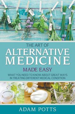 The Art of Alternative Medicine Made Easy: What You Need to Know about Great Ways in Treating Different Medical Condition (Paperback)