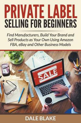 Private Label Selling for Beginners: Find Manufacturers, Build Your Brand and Sell Products as Your Own Using Amazon Fba, Ebay and Other Business Models (Paperback)