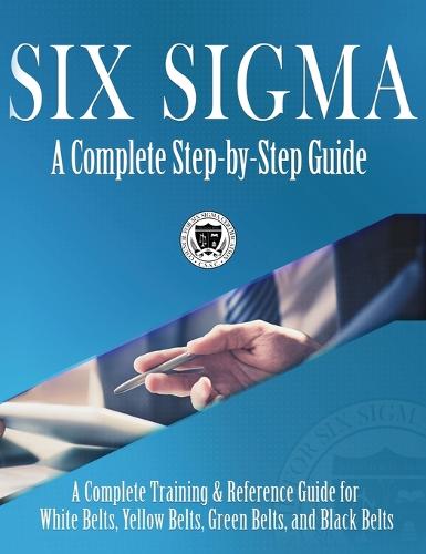 Six SIGMA: A Complete Step-By-Step Guide: A Complete Training & Reference Guide for White Belts, Yellow Belts, Green Belts, and Black Belts (Hardback)