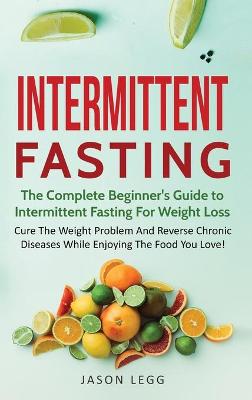 Intermittent Fasting: The Complete Beginner's Guide to Intermittent Fasting For Weight Loss: Cure The Weight Problem And Reverse Chronic Diseases While Enjoying The Food You Love!: The Complete Beginner's Guide to Intermittent Fasting For Weight Loss: - Intermittent Fasting 1 (Hardback)