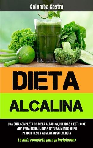 Dieta Alcalina: Una guia completa de dieta alcalina, hierbas y estilo de vida para reequilibrar naturalmente su pH, perder peso y aumentar su energia (La guia completa para principiantes) (Paperback)
