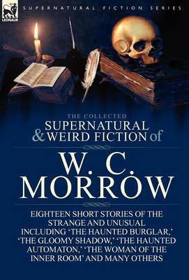 The Collected Supernatural and Weird Fiction of W. C. Morrow: Eighteen Short Stories of the Strange and Unusual Including 'the Haunted Burglar, ' 'the (Hardback)
