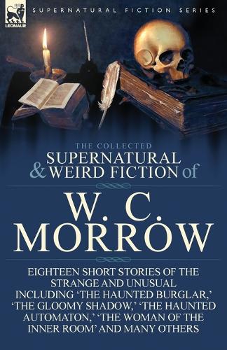 The Collected Supernatural and Weird Fiction of W. C. Morrow: Eighteen Short Stories of the Strange and Unusual Including 'The Haunted Burglar, ' 'The (Paperback)