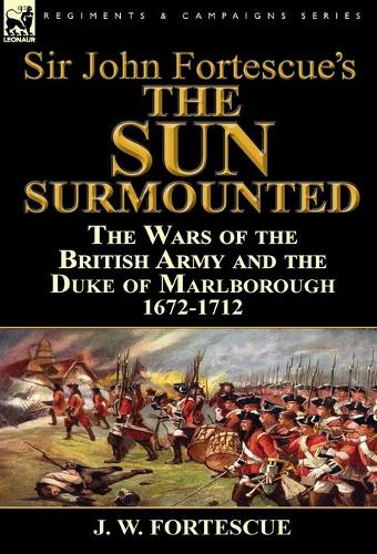 Sir John Fortescue's 'the Sun Surmounted': The Wars of the British Army and the Duke of Marlborough 1672-1712 (Hardback)