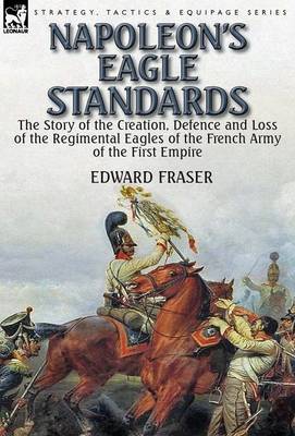 Napoleon's Eagle Standards: The Story of the Creation, Defence and Loss of the Regimental Eagles (Hardback)