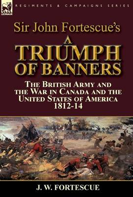 Sir John Fortescue's a Triumph of Banners: The British Army and the War in Canada and the United States of America 1812-14 (Hardback)