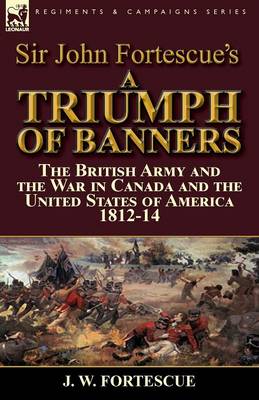 Sir John Fortescue's a Triumph of Banners: The British Army and the War in Canada and the United States of America 1812-14 (Paperback)