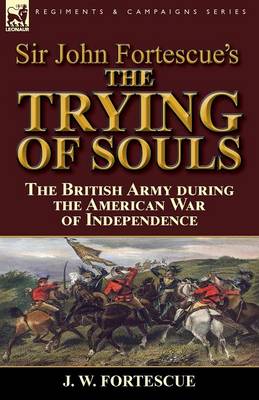 Sir John Fortescue's the Trying of Souls: The British Army During the American War of Independence (Paperback)