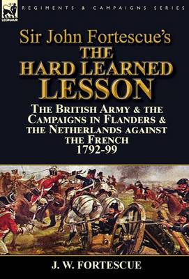 Sir John Fortescue's the Hard Learned Lesson: The British Army & the Campaigns in Flanders & the Netherlands Against the French 1792-99 (Hardback)
