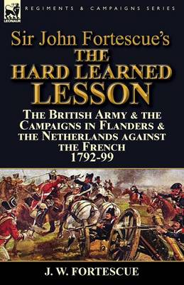 Sir John Fortescue's the Hard Learned Lesson: The British Army & the Campaigns in Flanders & the Netherlands Against the French 1792-99 (Paperback)
