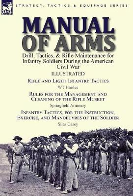 Manual of Arms: Drill, Tactics, & Rifle Maintenance for Infantry Soldiers During the American Civil War-Rifle and Light Infantry Tactics by W J Hardee, Rules for the Management and Cleaning of the Rifle Musket by Springfield Armoury & Infantry Tactics, for the Instruction (Hardback)
