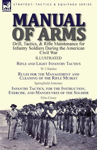 Manual of Arms: Drill, Tactics, & Rifle Maintenance for Infantry Soldiers During the American Civil War-Rifle and Light Infantry Tactics by W J Hardee, Rules for the Management and Cleaning of the Rifle Musket by Springfield Armoury & Infantry Tactics, for the Instruction (Paperback)