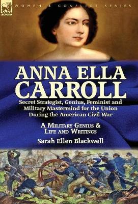 Anna Ella Carroll: Secret Strategist, Genius, Feminist and Military MasterMind for the Union During the American Civil War-A Military Genius and Life and Writings (Hardback)