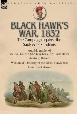 Black Hawk's War, 1832: The Campaign Against the Sauk & Fox Indians-Autobiography of Ma-Ka-Tai-Me-She-Kia-Kiak, or Black Hawk Dictated by Himself & Wakefield's History of the Black Hawk War by Frank Everett Stevens (Hardback)