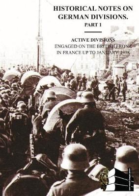 Historical Notes on German Divisions Engaged on the British Front in France Up to January 1918. Part 1. Active Divisions. (Paperback)