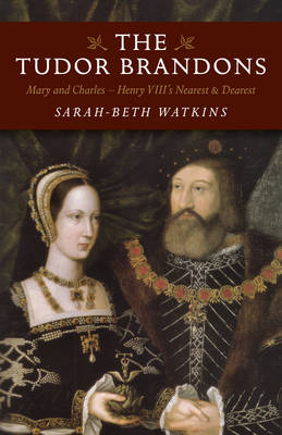 Tudor Brandons, The – Mary and Charles – Henry VIII`s Nearest & Dearest - Sarah–beth Watkins