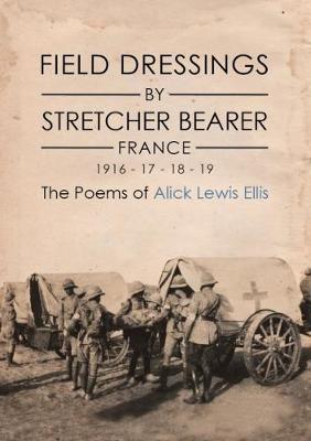 Field Dressings By Stretcher Bearer - France 1916 - 17 - 18 - 19: The Poems of Alick Lewis Ellis (Hardback)